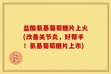 盐酸氨基葡萄糖片上火(改善关节炎，好帮手！氨基葡萄糖片上市)