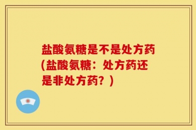 盐酸氨糖是不是处方药(盐酸氨糖：处方药还是非处方药？)
