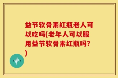 益节软骨素红瓶老人可以吃吗(老年人可以服用益节软骨素红瓶吗？)
