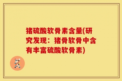 猪硫酸软骨素含量(研究发现：猪骨软骨中含有丰富硫酸软骨素)