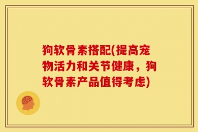 狗软骨素搭配(提高宠物活力和关节健康，狗软骨素产品值得考虑)