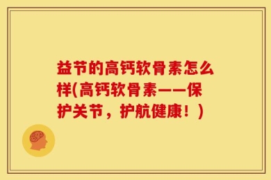 益节的高钙软骨素怎么样(高钙软骨素——保护关节，护航健康！)