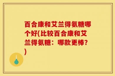 百合康和艾兰得氨糖哪个好(比较百合康和艾兰得氨糖：哪款更棒？)