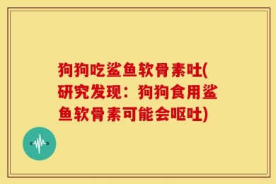 狗狗吃鲨鱼软骨素吐(研究发现：狗狗食用鲨鱼软骨素可能会呕吐)