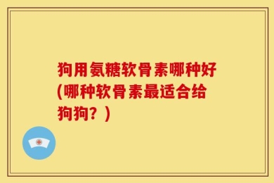 狗用氨糖软骨素哪种好(哪种软骨素最适合给狗狗？)