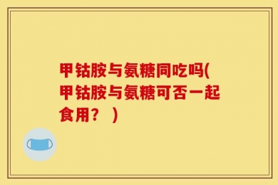 甲钴胺与氨糖同吃吗(甲钴胺与氨糖可否一起食用？ )