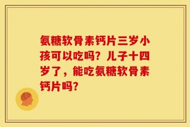 氨糖软骨素钙片三岁小孩可以吃吗？儿子十四岁了，能吃氨糖软骨素钙片吗？