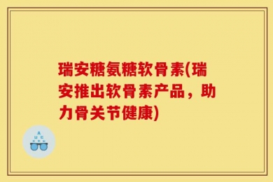 瑞安糖氨糖软骨素(瑞安推出软骨素产品，助力骨关节健康)