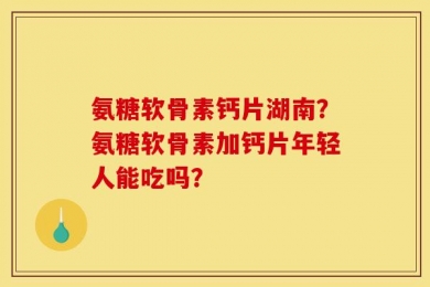 氨糖软骨素钙片湖南？氨糖软骨素加钙片年轻人能吃吗？