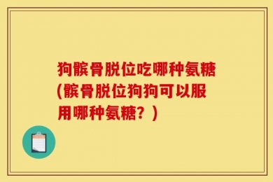 狗髌骨脱位吃哪种氨糖(髌骨脱位狗狗可以服用哪种氨糖？)
