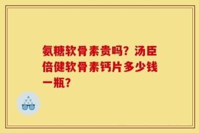 氨糖软骨素贵吗？汤臣倍健软骨素钙片多少钱一瓶？
