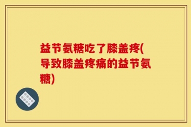 益节氨糖吃了膝盖疼(导致膝盖疼痛的益节氨糖)