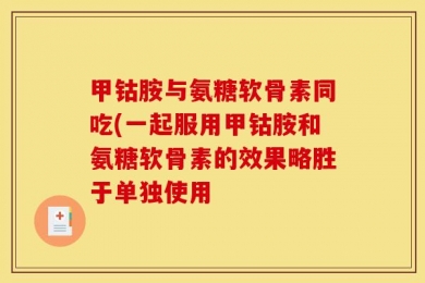 甲钴胺与氨糖软骨素同吃(一起服用甲钴胺和氨糖软骨素的效果略胜于单独使用