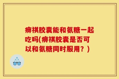 痹祺胶囊能和氨糖一起吃吗(痹祺胶囊是否可以和氨糖同时服用？)