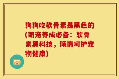 狗狗吃软骨素是黑色的(萌宠养成必备：软骨素黑科技，倾情呵护宠物健康)