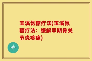 玉溪氨糖疗法(玉溪氨糖疗法：缓解早期骨关节炎疼痛)