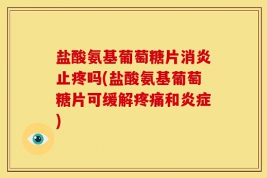 盐酸氨基葡萄糖片消炎止疼吗(盐酸氨基葡萄糖片可缓解疼痛和炎症)