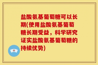 盐酸氨基葡萄糖可以长期(使用盐酸氨基葡萄糖长期受益，科学研究证实盐酸氨基葡萄糖的持续优势)