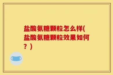 盐酸氨糖颗粒怎么样(盐酸氨糖颗粒效果如何？)