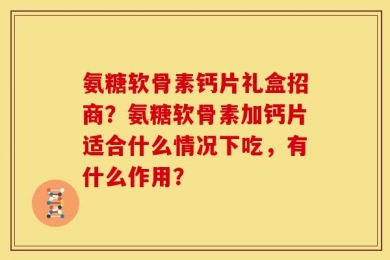 氨糖软骨素钙片礼盒招商？氨糖软骨素加钙片适合什么情况下吃，有什么作用？