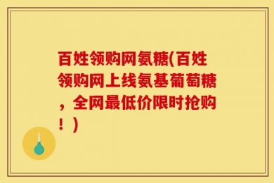 百姓领购网氨糖(百姓领购网上线氨基葡萄糖，全网最低价限时抢购！)