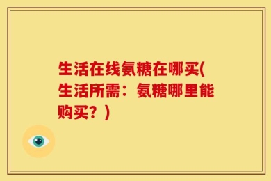生活在线氨糖在哪买(生活所需：氨糖哪里能购买？)