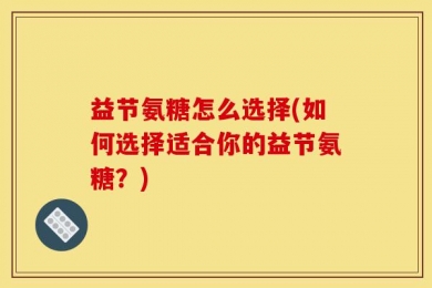 益节氨糖怎么选择(如何选择适合你的益节氨糖？)