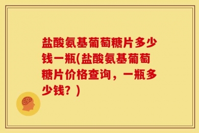 盐酸氨基葡萄糖片多少钱一瓶(盐酸氨基葡萄糖片价格查询，一瓶多少钱？)