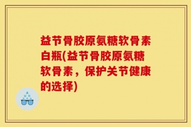 益节骨胶原氨糖软骨素白瓶(益节骨胶原氨糖软骨素，保护关节健康的选择)