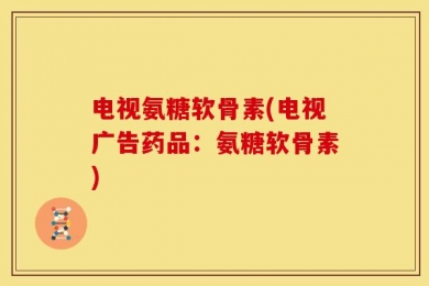 电视氨糖软骨素(电视广告药品：氨糖软骨素)