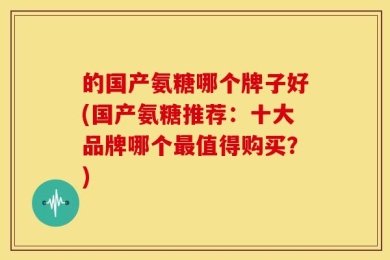 的国产氨糖哪个牌子好(国产氨糖推荐：十大品牌哪个最值得购买？)