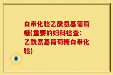 白带化验乙酰氨基葡萄糖(重要的妇科检查：乙酰氨基葡萄糖白带化验)