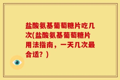 盐酸氨基葡萄糖片吃几次(盐酸氨基葡萄糖片用法指南，一天几次最合适？)