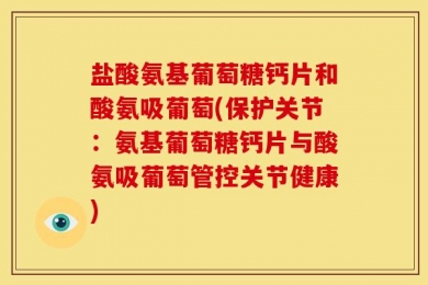 盐酸氨基葡萄糖钙片和酸氨吸葡萄(保护关节：氨基葡萄糖钙片与酸氨吸葡萄管控关节健康)
