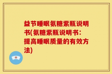 益节睡眠氨糖紫瓶说明书(氨糖紫瓶说明书：提高睡眠质量的有效方法)