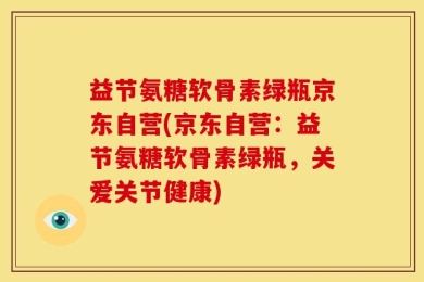 益节氨糖软骨素绿瓶京东自营(京东自营：益节氨糖软骨素绿瓶，关爱关节健康)