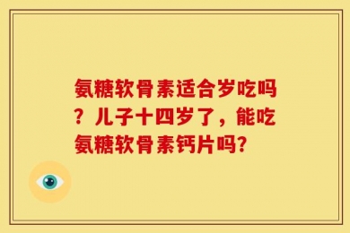 氨糖软骨素适合岁吃吗？儿子十四岁了，能吃氨糖软骨素钙片吗？