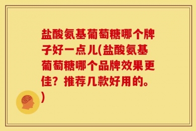 盐酸氨基葡萄糖哪个牌子好一点儿(盐酸氨基葡萄糖哪个品牌效果更佳？推荐几款好用的。)