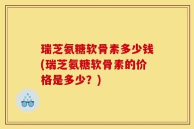 瑞芝氨糖软骨素多少钱(瑞芝氨糖软骨素的价格是多少？)