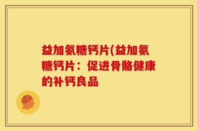 益加氨糖钙片(益加氨糖钙片：促进骨骼健康的补钙良品