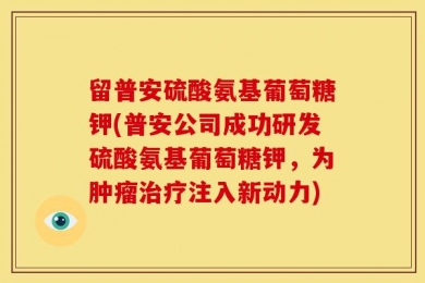 留普安硫酸氨基葡萄糖钾(普安公司成功研发硫酸氨基葡萄糖钾，为肿瘤治疗注入新动力)