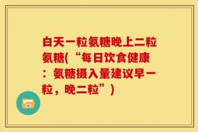 白天一粒氨糖晚上二粒氨糖(“每日饮食健康：氨糖摄入量建议早一粒，晚二粒”)