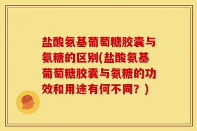 盐酸氨基葡萄糖胶囊与氨糖的区别(盐酸氨基葡萄糖胶囊与氨糖的功效和用途有何不同？)