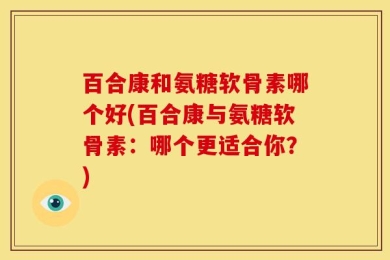 百合康和氨糖软骨素哪个好(百合康与氨糖软骨素：哪个更适合你？)