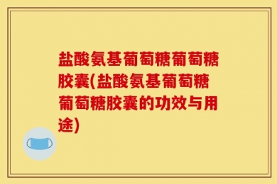 盐酸氨基葡萄糖葡萄糖胶囊(盐酸氨基葡萄糖葡萄糖胶囊的功效与用途)