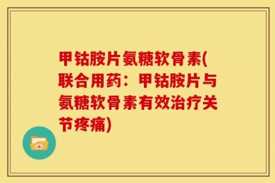 甲钴胺片氨糖软骨素(联合用药：甲钴胺片与氨糖软骨素有效治疗关节疼痛)