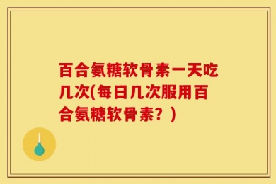 百合氨糖软骨素一天吃几次(每日几次服用百合氨糖软骨素？)