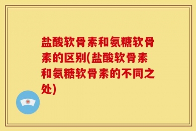 盐酸软骨素和氨糖软骨素的区别(盐酸软骨素和氨糖软骨素的不同之处)