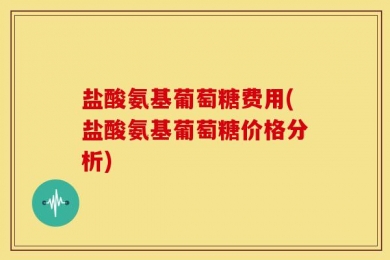 盐酸氨基葡萄糖费用(盐酸氨基葡萄糖价格分析)