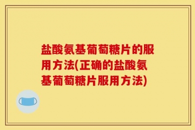 盐酸氨基葡萄糖片的服用方法(正确的盐酸氨基葡萄糖片服用方法)